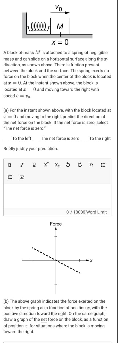 Vo
X = 0
A block of mass M is attached to a spring of negligible
mass and can slide on a horizontal surface along the x-
direction, as shown above. There is friction present
between the block and the surface. The spring exerts no
force on the block when the center of the block is located
at x = 0. At the instant shown above, the block is
located at x = 0 and moving toward the right with
speed v = vo.
(a) For the instant shown above, with the block located at
x = 0 and moving to the right, predict the direction of
the net force on the block. If the net force is zero, select
"The net force is zero."
To the left The net force is zero L To the right
Briefly justify your prediction.
I
x2
X2 5
0 / 10000 Word Limit
Force
(b) The above graph indicates the force exerted on the
block by the spring as a function of position x, with the
positive direction toward the right. On the same graph,
draw a graph of the net force on the block, as a function
of position x, for situations where the block is moving
toward the right.

