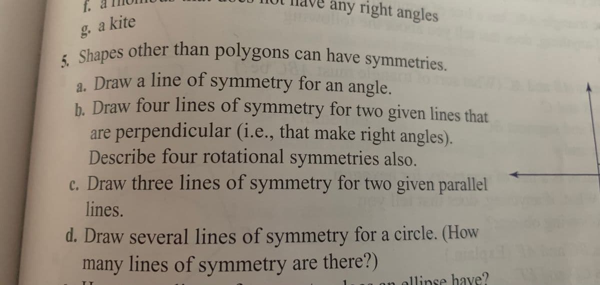 5. Shapes other than polygons can have symmetries.
any right angles
f.
g. a kite
Chanes other than polygons can have symmetries.
5. Shapes
. Draw a line of symmetry for an angle.
b. Draw four lines of symmetry for two given lines that
are perpendicular (i.e., that make right angles).
Describe four rotational symmetries also.
c. Draw three lines of symmetry for two given parallel
lines.
d. Draw several lines of symmetry for a circle. (How
many lines of symmetry are there?)
on ellinse have?
