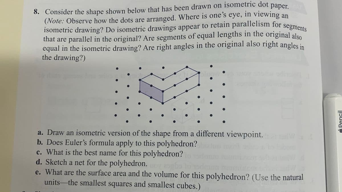 isometric drawing? Do isometric drawings appear to retain parallelism for segments
AT
8. Consider the shape shown below that has been drawn on isometric dot paper
(Note: Observe how the dots are arranged. Where is one's eye, in viewing an
that are parallel in the original? Are segments of equal lengths in the original alsO
equal in the isometric drawing? Are right angles in the original also right angles in
the drawing?)
oluow•
a. Draw an isometric version of the shape from a different viewpoint.
b. Does Euler's formula apply to this polyhedron?
c. What is the best name for this polyhedron?
d. Sketch a net for the polyhedron.
e. What are the surface area and the volume for this polyhedron? (Use the natural
units-the smallest squares and smallest cubes.)
ÉPencil
