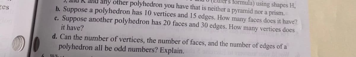 s formula) using shapes H,
K and any other polyhedron you have that is neither a pyramid nor a prism.
b. Suppose a polyhedron has 10 vertices and 15 edges. How many faces does it have?
c. Suppose another polyhedron has 20 faces and 30 edges. How many vertices does
ges
it have?
d. Can the number of vertices, the number of faces, and the number of edges of a
polyhedron all be odd numbers? Explain.
What
