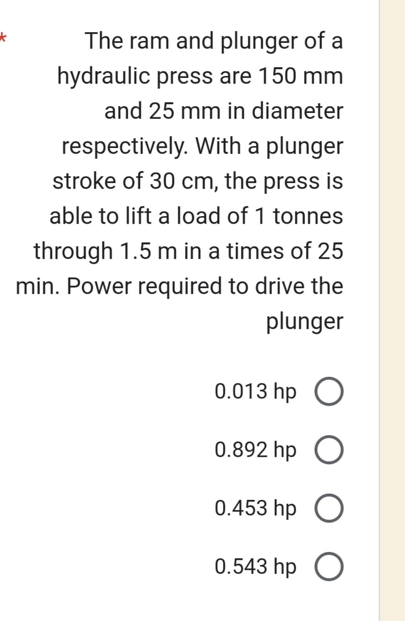 The ram and plunger of a
hydraulic press are 150 mm
and 25 mm in diameter
respectively. With a plunger
stroke of 30 cm, the press is
able to lift a load of 1 tonnes
through 1.5 m in a times of 25
min. Power required to drive the
plunger
0.013 hp O
0.892 hp O
0.453 hp O
0.543 hp O