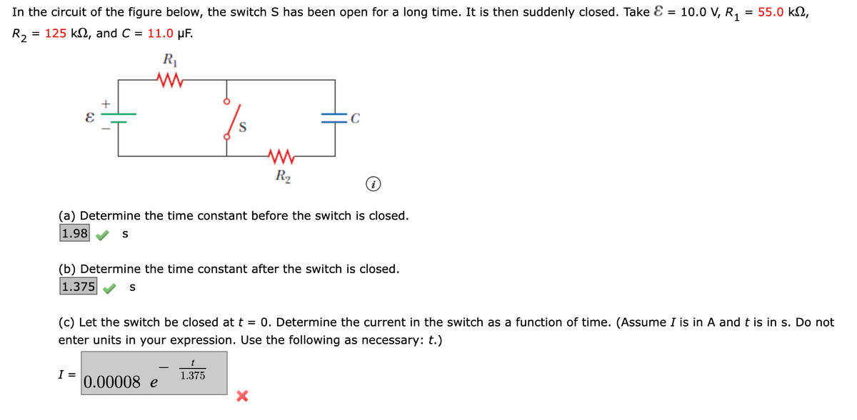 10.0 V, R₁
In the circuit of the figure below, the switch S has been open for a long time. It is then suddenly closed. Take & =
= 125 kn, and C = 11.0 μF.
R2
R₁
+
(a) Determine the time constant before the switch is closed.
1.98
S
I =
(b) Determine the time constant after the switch is closed.
1.375
S
S
0.00008 e
www
R₂
(c) Let the switch be closed at t = 0. Determine the current in the switch as a function of time. (Assume I is in A and t is in s. Do not
enter units in your expression. Use the following as necessary: t.)
t
1.375
X
= 55.0 ΚΩ,