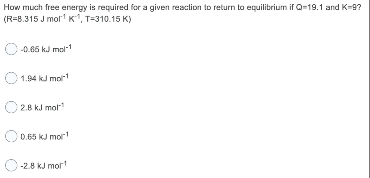 How much free energy is required for a given reaction to return to equilibrium if Q=19.1 and K=9?
(R=8.315 J mol-¹ K-1, T=310.15 K)
-0.65 kJ mol-1
1.94 kJ mol-1
2.8 kJ mol-1
0.65 kJ mol-1
-2.8 kJ mol-1