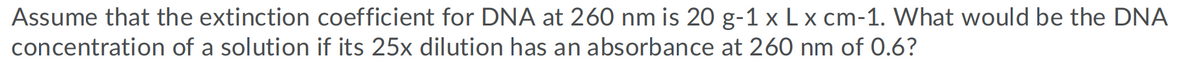 Assume that the extinction coefficient for DNA at 260 nm is 20 g-1 x L x cm-1. What would be the DNA
concentration of a solution if its 25x dilution has an absorbance at 260 nm of 0.6?