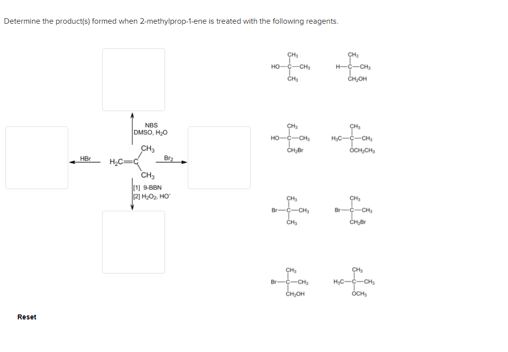 Determine the product(s) formed when 2-methylprop-1-ene is treated with the following reagents.
CH3
CH3
HO-C-CHa
H-C-CH3
CHa
CH2OH
NBS
DMSO, H20
CH3
CH3
HO-C-CHa
H3C-C-CH3
CH3
CH;Br
ÓCH,CH,
HBr
Br2
H2C=c
CH3
|[1) 9-ВBN
(2) H2O2, HO
CH3
CH3
Br-C-CH3
Br-C-CHa
ČH3
ČH;Br
CHa
CH
Br-C-CH3
H,C-C-CH3
ČH;OH
ÓCH,
Reset

