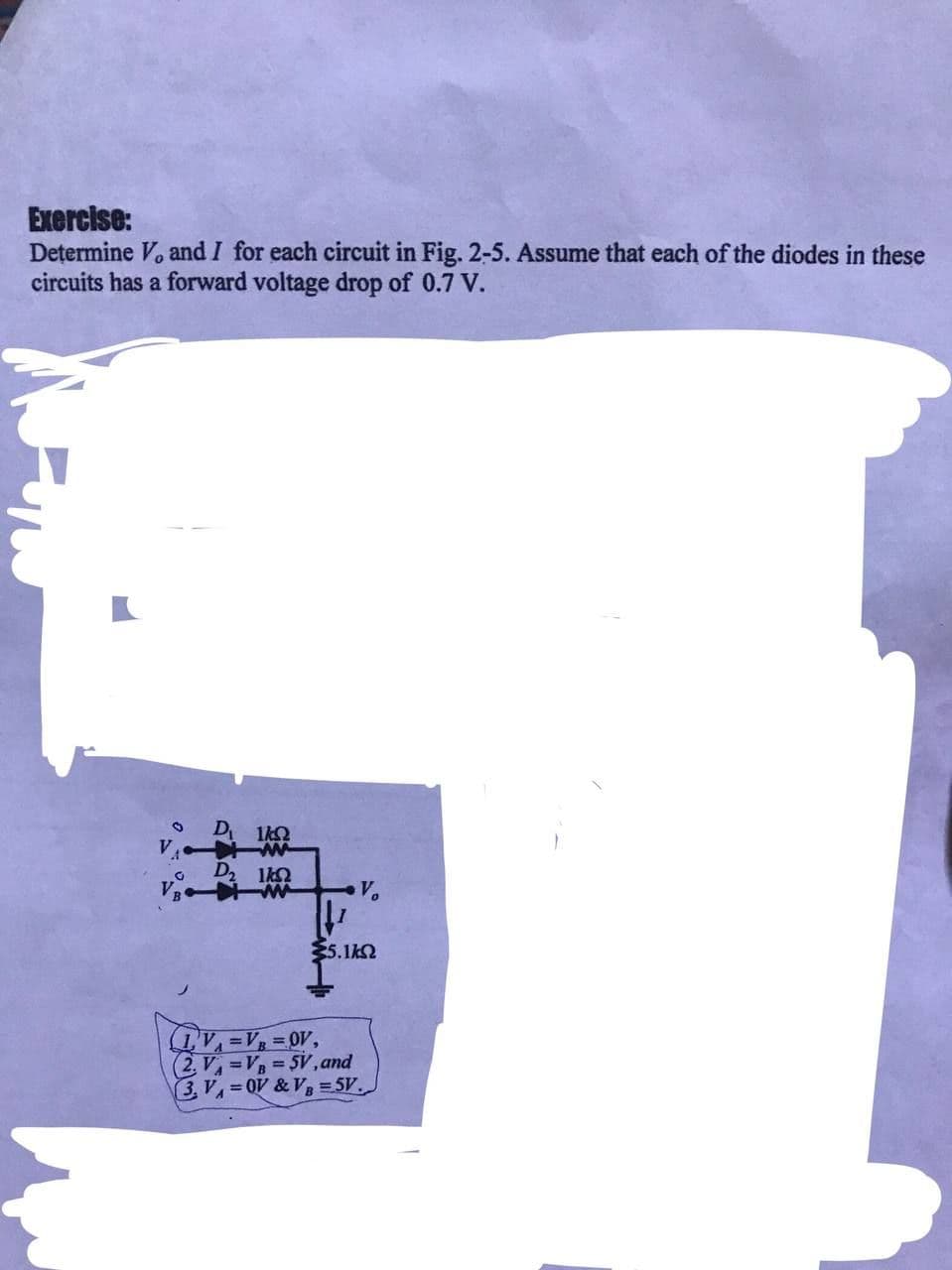 Exercise:
Determine V, and I for each circuit in Fig. 2-5. Assume that each of the diodes in these
circuits has a forward voltage drop of 0.7 V.
O
V
G
1/2
D2 lk2
55.1ΚΩ
LV₁=V₁ = OV,
(2.V₁=VB=5V, and
3, V₁=0V & VB=5V.