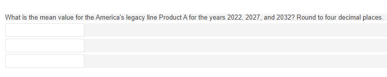 ### Calculation of Mean Value

**Objective:**

Determine the mean value for America's legacy line Product A for the years 2022, 2027, and 2032. Results should be rounded to four decimal places.

**Instructions:**

1. Collect the values of Product A for the specified years.
2. Calculate the mean (average) by adding these values and dividing by the number of years (3).
3. Ensure your result is rounded to four decimal places for precision and consistency.

**Note:** There are three input fields provided, possibly for entering data, intermediate calculations, or the final result.