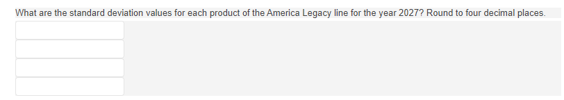 **Standard Deviation Analysis for America Legacy Line Products (2027)**

This section outlines the standard deviation values for each product of the America Legacy line for the year 2027. The values are required to be rounded to four decimal places.

- **Product 1:** [Enter Value]
- **Product 2:** [Enter Value]
- **Product 3:** [Enter Value]
- **Product 4:** [Enter Value]

*Please calculate and fill in the standard deviation values for a precise statistical analysis.*