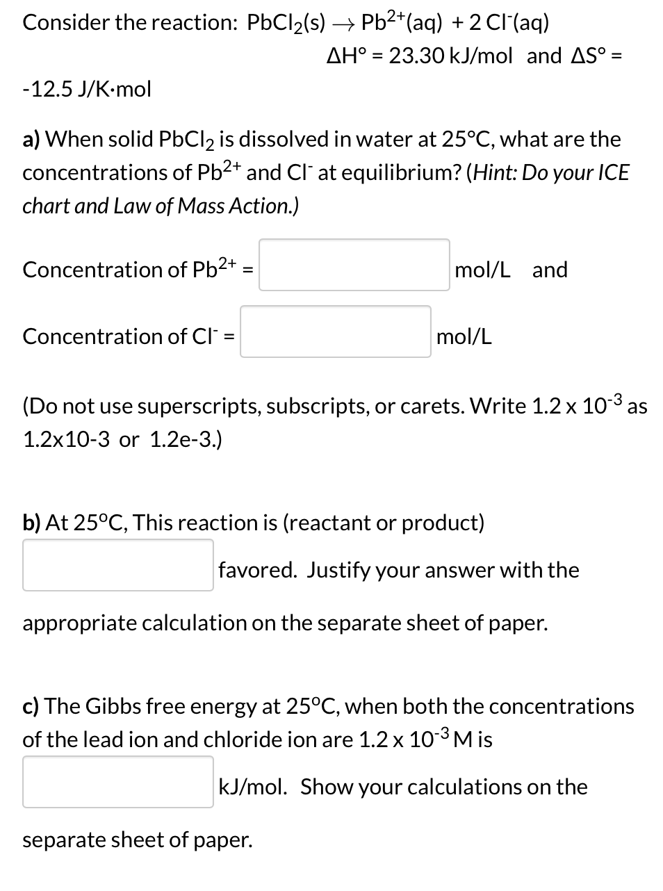 Consider the reaction: PbCl2(s) → Pb2*(aq) + 2 Cl (aq)
AH° = 23.30 kJ/mol and AS° =
-12.5 J/K-mol
a) When solid PbCl2 is dissolved in water at 25°C, what are the
concentrations of Pb2* and Cl at equilibrium? (Hint: Do your ICE
chart and Law of Mass Action.)
Concentration of Pb2+:
mol/L and
Concentration of Cl =
mol/L
(Do not use superscripts, subscripts, or carets. Write 1.2 x 10-3 as
1.2x10-3 or 1.2e-3.)
b) At 25°C, This reaction is (reactant or product)
favored. Justify your answer with the
appropriate calculation on the separate sheet of paper.
c) The Gibbs free energy at 25°C, when both the concentrations
of the lead ion and chloride ion are 1.2 x 10-³M is
kJ/mol. Show your calculations on the
separate sheet of paper.
