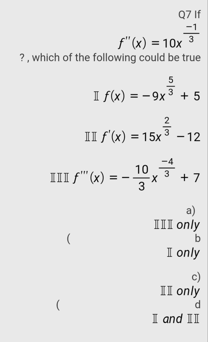 Q7 If
f"(x) = 10x
? , which of the following could be true
I f(x) = – 9x
+ 5
%3D
2
3
II f'(x) = 15x
– 12
%3D
-4
10
3
III f"'(x)
+ 7
3
a)
III only
I only
c)
II only
d
I and II
