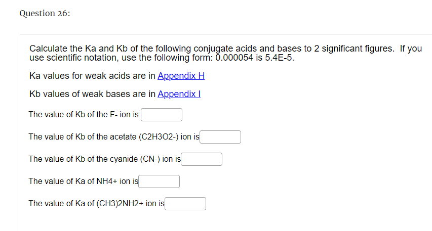 Question 26:
Calculate the Ka and Kb of the following conjugate acids and bases to 2 significant figures. If you
use scientific notation, use the following form: 0.000054 is 5.4E-5.
Ka values for weak acids are in Appendix H
Kb values of weak bases are in Appendix I
The value of Kb of the F-ion is:
The value of Kb of the acetate (C2H302-) ion is
The value of Kb of the cyanide (CN-) ion is
The value of Ka of NH4+ ion is
The value of Ka of (CH3)2NH2+ ion is