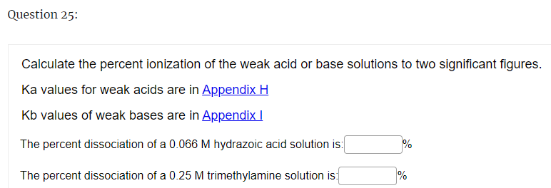 Question 25:
Calculate the percent ionization of the weak acid or base solutions to two significant figures.
Ka values for weak acids are in Appendix H
Kb values of weak bases are in Appendix I
The percent dissociation of a 0.066 M hydrazoic acid solution is:
The percent dissociation of a 0.25 M trimethylamine solution is:
%
%