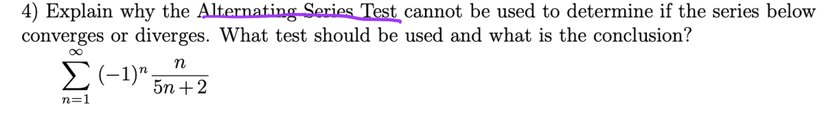 4) Explain why the Alternating Series Test cannot be used to determine if the series below
converges or diverges. What test should be used and what is the conclusion?
∞
n
Σ(-1) 5n+2
n=1