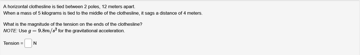 A horizontal clothesline is tied between 2 poles, 12 meters apart.
When a mass of 5 kilograms is tied to the middle of the clothesline, it sags a distance of 4 meters.
What is the magnitude of the tension on the ends of the clothesline?
NOTE: Use g = 9.8m/s² for the gravitational acceleration.
Tension =
N