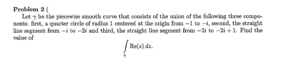 Problem 2 (
Let y be the piecewise smooth curve that consists of the union of the following three compo-
nents: first, a quarter circle of radius 1 centered at the origin from 1 to -i, second, the straight
line segment from -i to -2i and third, the straight line segment from -2i to -2i+1. Find the
value of
[ Re(z) dz.
Y