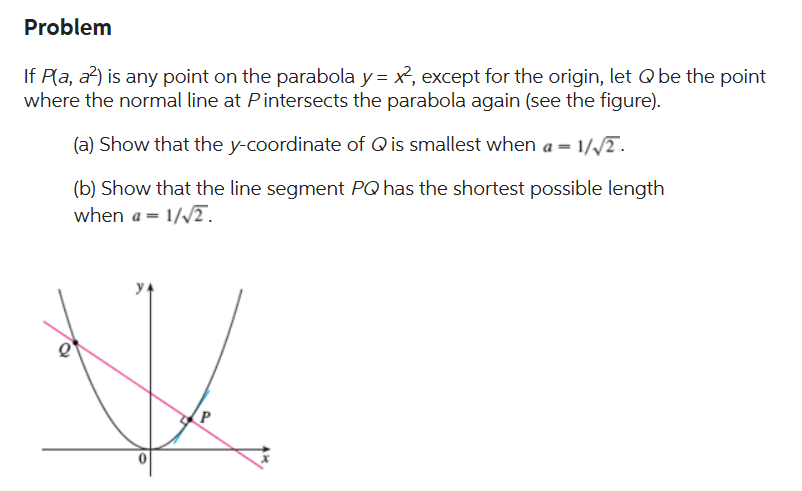 Problem
If P(a, a²) is any point on the parabola y = x², except for the origin, let Q be the point
where the normal line at Pintersects the parabola again (see the figure).
(a) Show that the y-coordinate of Q is smallest when a = 1
1/√2.
(b) Show that the line segment PQ has the shortest possible length
when a = 1/√2.
P