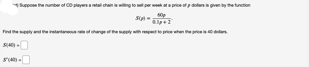 int) Suppose the number of CD players a retail chain is willing to sell per week at a price of p dollars is given by the function
60p
0.1p+2
Find the supply and the instantaneous rate of change of the supply with respect to price when the price is 40 dollars.
S(40) =
=
S'(40) =
S(p)