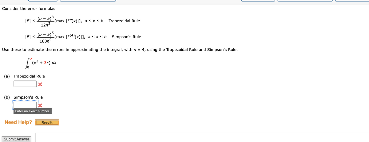 Consider the error formulas.
(b − a)³
12n²
|E| ≤
|E| ≤
(a) Trapezoidal Rule
X
(b) Simpson's Rule
(b − a) 5
180n4
Use these to estimate the errors in approximating the integral, with n = 4, using the Trapezoidal Rule and Simpson's Rule.
[²₁x² +
(42
Enter an exact number.
Need Help?
+ 3x) dx
Submit Answer
-[max [f"(x)]], a ≤ x ≤ b
-[max |ƒ(4)(x)|], a ≤x≤ b
Read It
Trapezoidal Rule
Simpson's Rule