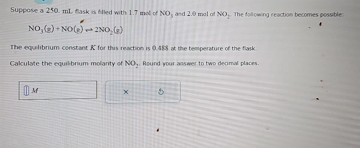 Suppose a 250. mL flask is filled with 1.7 mol of NO3 and 2.0 mol of NO₂. The following reaction becomes possible:
NO3(g) + NO(g) → 2NO₂(g)
The equilibrium constant K for this reaction is 0.488 at the temperature of the flask.
Calculate the equilibrium molarity of NO₂. Round your answer to two decimal places.
5