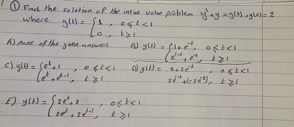 O Find the se lution of the intial value problem y'+y=g(t),ylo)= 2
where
A) nene of the given answers
B) ylH = f1tet,
くく」
+et, t7i
の<く」
D) ylt) = 242et
%3D
%3D
1ーヒ
17
E) yLH) = S2e, 2
