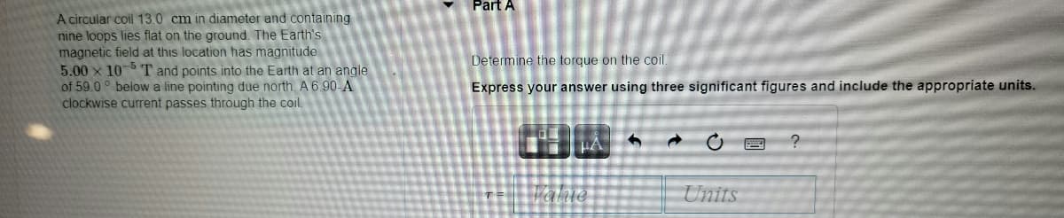 Part A
A circular coil 13.0 cm in diameter and containing
nine loops lies flat on the ground. The Earth's
magnetic field at this location has magnitude
5.00 x 10 T and points into the Earth at an angle
of 59.0 ° below a line pointing due north. A 6 90-A
clockwise current passes through the coil.
Determine the torque on the coil.
Express your answer using three significant figures and include the appropriate units.
Units
