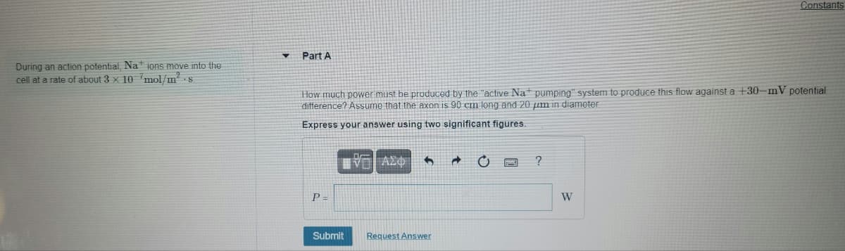 Constants
Part A
During an action potential, Na ions move into the
cell at a rate of about 3 x 10 mol/ms
How much power must be produced by the "active Nat pumping" system to produce this flow against a +30-mV potential
difference? Assumo that the axon is 90 cm long and 20 um in diameter.
Express your answer using two significant figures.
P =
W
Submit
Request Answer
