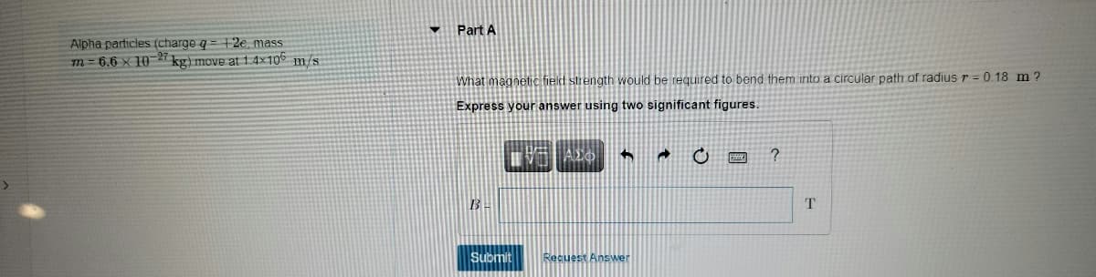 • Part A
Alpha particles (charge q = 12e, mass
m=6.6 x 10-2 kg) move at 1.4x106 m/s
What magnetic field strength would be required to bend them into a circular path of radius r = 0.18 m ?
Express your answer using two significant figures.
T
Submit
Recuest Answer
