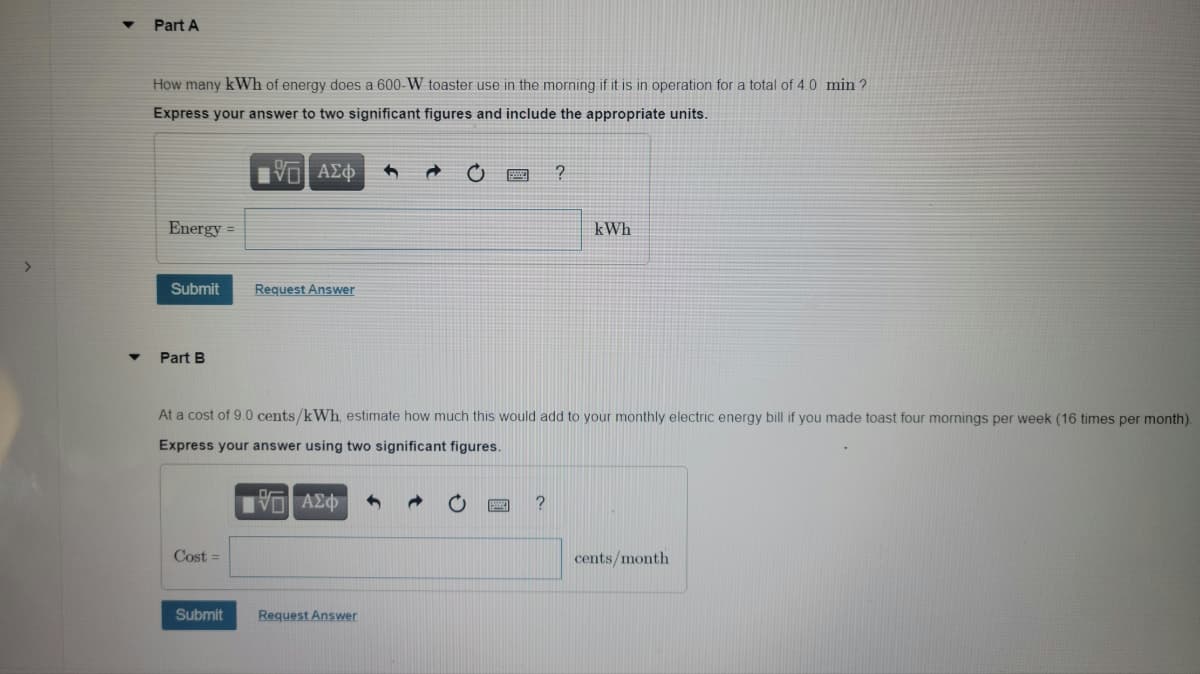 Part A
How many kWh of energy does a 600-W toaster use in the morning if it is in operation for a total of 4.0 min ?
Express your answer to two significant figures and include the appropriate units.
Energy =
kWh
Submit
Request Answer
Part B
At a cost of 9.0 cents/kWh, estimate how much this would add to your monthly electric energy bill if you made toast four mornings per week (16 times per month)
Express your answer using two significant figures.
VO AE
Cost =
cents/month
Submit
Request Answer
