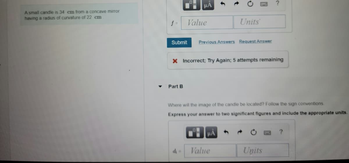 HA
A small candle is 34 cm from a concave mirror
having a radius of curvature of 22 cm
f =
Value
Units
Submit
Previous Answers Request Answer
X Incorrect; Try Again; 5 attempts remaining
Part B
Where will the image of the candle be located? Follow the sign conventions.
Express your answer to two significant figures and include the appropriate units.
HA
d =
Value
Units

