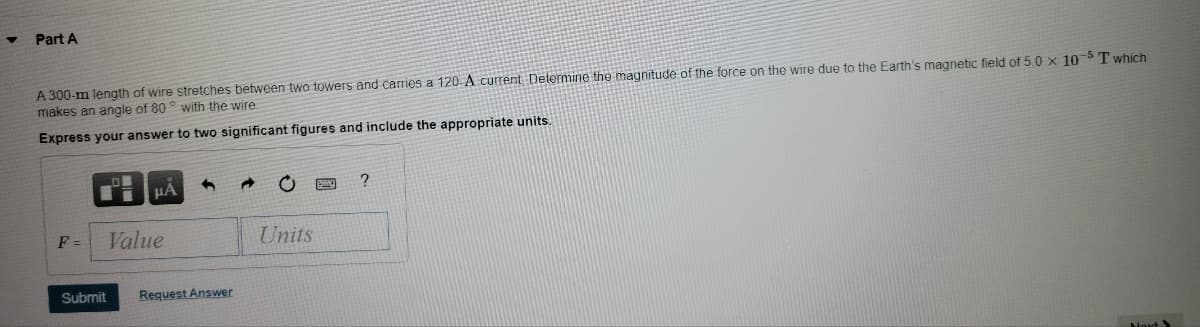 Part A
A 300-m length of wire stretches between two towers and carries a 120-A current Determine the magnitude of the force on the wire due to the Earth's magnetic field of 5.0 x 10T which
makes an angle of 80 ° with the wire
Express your answer to two significant figures and include the appropriate units.
F =
Value
Units
Submit
Request Answer
Aloxt
