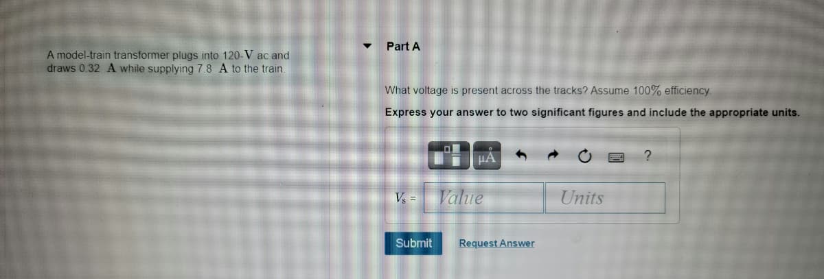 Part A
A model-train transformer plugs into 120-V ac and
draws 0.32 A while supplying 7.8 A to the train.
What voltage is present across the tracks? Assume 100% efficiency
Express your answer to two significant figures and include the appropriate units.
Vs =
Value
Units
Submit
Request Answer
