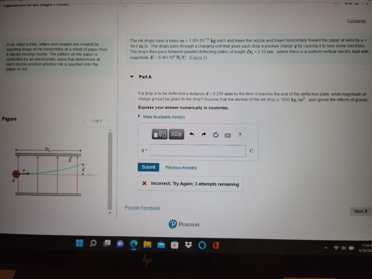 O ur TO
uptraivIT VI an njetT CI
Constants
In an inkjet printer, letters and images are created by
squirting drops of ink horizontally at a sheet of paper from
a rapidly moving nozzle The pattern on the paper is
controlled by an electrostatic valve that determines at
each nozzle position whether ink is squirted onto the
The ink drops have a mass m = 1.00x10 11 kg each and leave the nozzle and travel horizontally toward the paper at velocity v =
19.0 m/s The drops pass through a charging unit that gives each drop a positive charge q by causing it to lose some electrons.
The drops then pass between parallel deflecting plates of Jength Do = 2.15 cm where there is a uniform vertical electric field with
magnitude E = 8. 40×104 N/C (Figure 1)
paper or not.
Part A
If a drop is to be deflected a distance d = 0.250 mm by the time it reaches the end of the deflection plate, what magnitude of
charge q must be given to the drop? Assume that the density of the ink drop is 1000 kg/m and ignore the effects of gravity.
Express your answer numerically in coulombs.
> View Available Hint(s)
Figure
{ 1 of 1
q =
C
Submit
Previous Answers
X Incorrect; Try Again; 3 attempts remaining
Provide Feedback
Next >
Pearson
7:54 A
3/18/202
