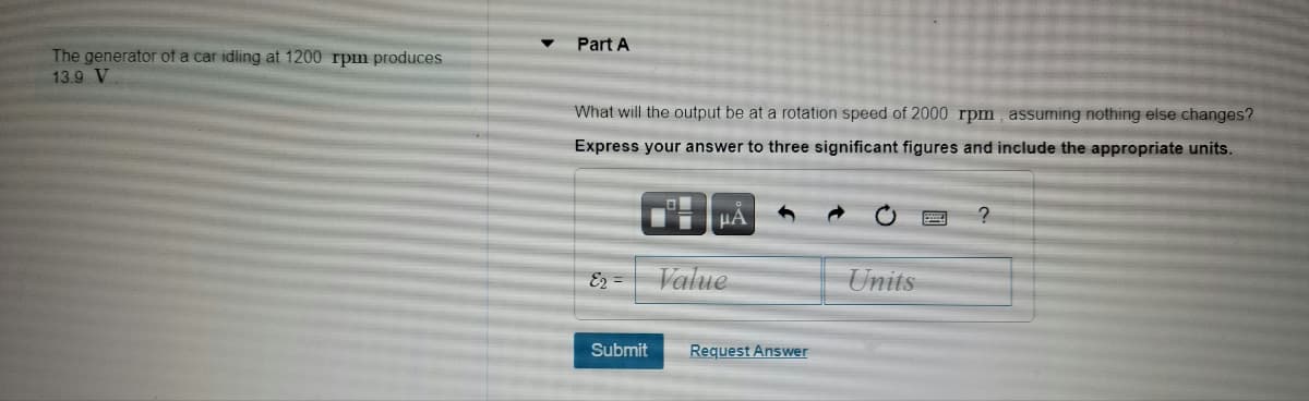 Part A
The generator of a car idling at 1200 rpm produces
13.9 V
What will the output be at a rotation speed of 2000 rpm, assuming nothing else changes?
Express your answer to three significant figures and include the appropriate units.
HA
E2 =
Value
Units
Submit
Request Answer
