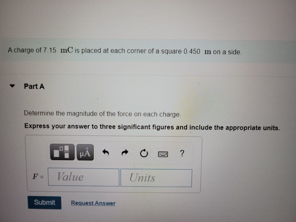 A charge of 7.15 mC is placed at each corner of a square 0.450 m on a side.
Part A
Determine the magnitude of the force on each charge.
Express your answer to three significant figures and include the appropriate units.
HA
F =
Value
Units
Submit
Request Answer
