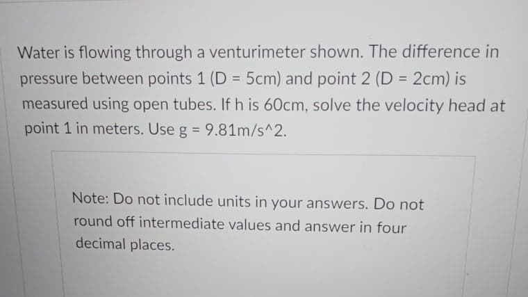 Water is flowing through a venturimeter shown. The difference in
pressure between points 1 (D = 5cm) and point 2 (D = 2cm) is
measured using open tubes. If h is 60cm, solve the velocity head at
point 1 in meters. Use g = 9.81m/s^2.
%3D
Note: Do not include units in your answers. Do not
round off intermediate values and answer in four
decimal places.
