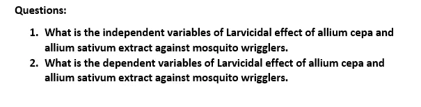 Questions:
1. What is the independent variables of Larvicidal effect of allium cepa and
allium sativum extract against mosquito wrigglers.
2. What is the dependent variables of Larvicidal effect of allium cepa and
allium sativum extract against mosquito wrigglers.
