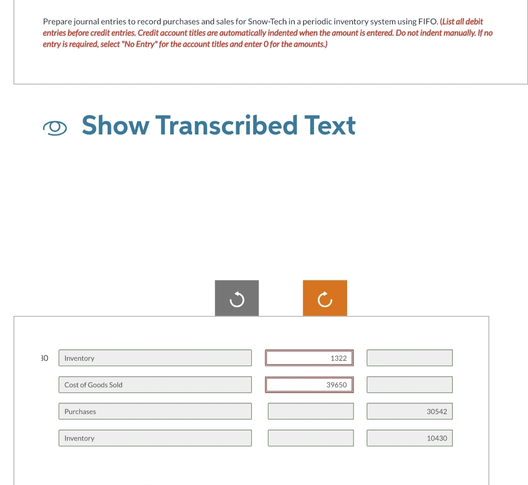 Prepare journal entries to record purchases and sales for Snow-Tech in a periodic inventory system using FIFO. (List all debit
entries before credit entries. Credit account titles are automatically indented when the amount is entered. Do not indent manually. If no
entry is required, select "No Entry" for the account titles and enter O for the amounts.)
O Show Transcribed Text
30 Inventory
Cost of Goods Sold
Purchases
Inventory
ง
C
1322
39650
30542
10430