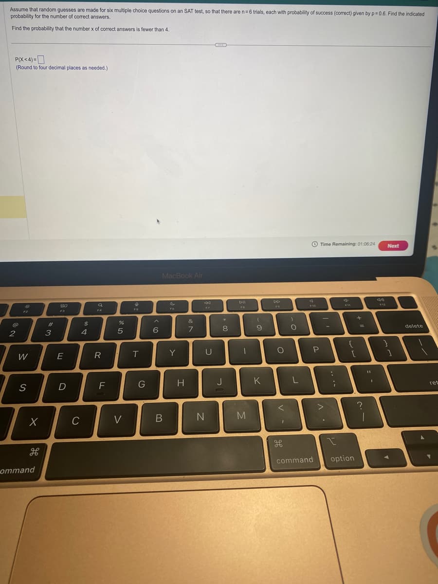Assume that random guesses are made for six multiple choice questions on an SAT test, so that there are n = 6 trials, each with probability of success (correct) given by p=0.6. Find the indicated
probability for the number of correct answers.
Find the probability that the number x of correct answers is fewer than 4.
P(X<4)=
(Round to four decimal places as needed.)
@
2
W
S
X
ommand
#
3
80
F3
E
D
C
$
4
9
F4
R
F
%
5
V
&
T
G
6
MacBook Air
B
F6
Y
H
&
7
U
N
C
*
8
J
DII
FB
1
M
(
9
K
DD
F9
O
<
H
)
O
F10
P
Time Remaining: 01:06:24
T
L
>
:
;
F11
{
[
command option
+
=
?
11
1
d
F12
Next
1
delete
1
ret