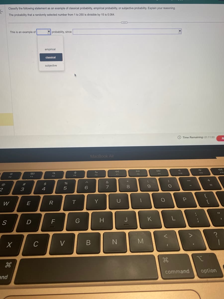 =
2
S
Classify the following statement as an example of classical probability, empirical probability, or subjective probability. Explain your reasoning.
The probability that a randomly selected number from 1 to 250 is divisible by 15 is 0.064.
W
This is an example of
and
2
F2
X
भ
3
80
F3
E
D
C
empirical
probability, since
classical
subjective
A LA
$
4
F4
R
FL
25
%
V
F5
T
G
6
MacBook Air
B
FO
Y
H
&
7
F7
C
U
N
+00
8
J
DII
FB
-
M
(
9
K
O
)
<
O
1
L
A
F10
Time Remaining: 01:11:53
I'
P
л.
command
F11
i
+
I
{
[
11
I
?
=
option
N
F12
1