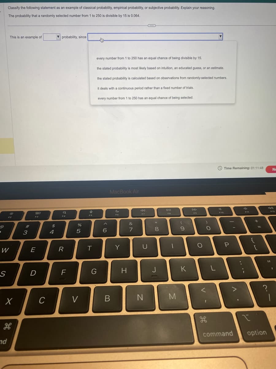 @
。
2
W
S
Classify the following statement as an example of classical probability, empirical probability, or subjective probability. Explain your reasoning.
The probability that a randomly selected number from 1 to 250 is divisible by 15 is 0.064.
This is an example of
nd
20
X
H
#m
3
8.0
F3
E
D
C
A GA
4
probability, since
a
F4
R
F
%
5
V
F5
T
every number from 1 to 250 has an equal chance of being divisible by 15.
the stated probability is most likely based on intuition, an educated guess, or an estimate.
the stated probability is calculated based on observations from randomly-selected numbers.
it deals with a continuous period rather than a fixed number of trials.
every number from 1 to 250 has an equal chance of being selected.
G
6
MacBook Air
B
FG
Y
H
&
7
F7
U
N
* 00
8
J
DII
FB
-
M
(
ہ ۔
9
K
DD
F9
O
V-
)
O
L
F10
Time Remaining: 01:11:48
P
^.
command
:
F11
{
7
+
[
=
11
I
?
option
Ne
F12
1