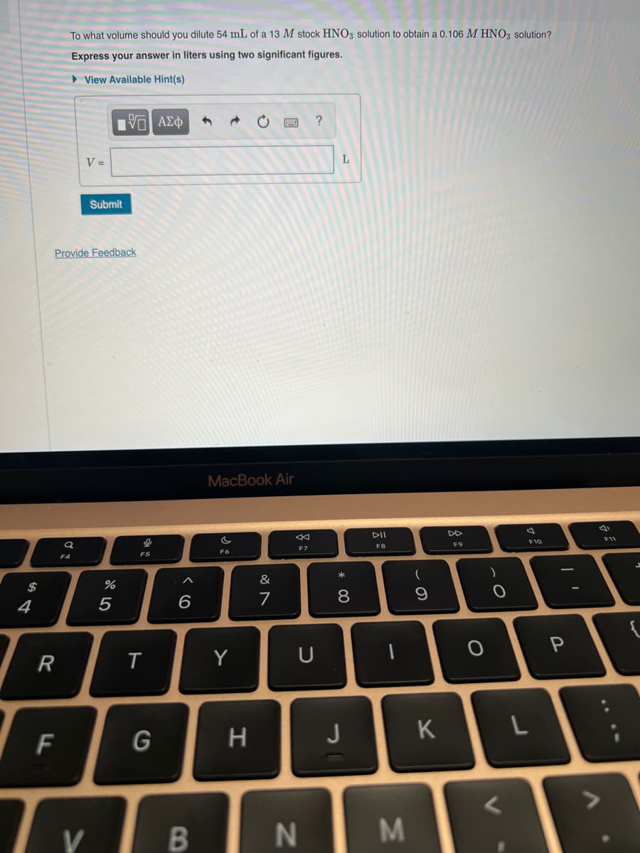 4
R
To what volume should you dilute 54 mL of a 13 M stock HNO3 solution to obtain a 0.106 M HNO3 solution?
Express your answer in liters using two significant figures.
View Available Hint(s)
Q
F4
V =
Provide Feedback
F
Tv
V
Submit
15| ΑΣΦ
%
5
9
F5
T
G
6
B
MacBook Air
C
F6
Y
H
&
7
F7
U
N
L
* 00
8
J
DII
F8
M
(
9
K
F9
)
0
0
L
F10
I'
P
d
F11