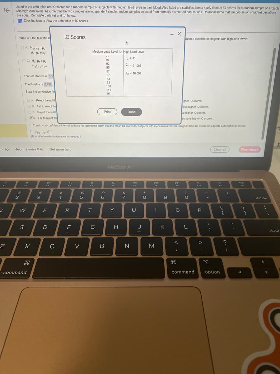 K
Listed in the data table are IQ scores for a random sample of subjects with medium lead levels in their blood. Also listed are statistics from a study done of IQ scores for a random sample of subjects
with high lead levels. Assume that the two samples are independent simple random samples selected from normally distributed populations. Do not assume that the population standard deviations
are equal. Complete parts (a) and (b) below.
Click the icon to view the data table of IQ scores.
tor tip
2
Z
wnat are the null and a
OA. Ho: H1 H₂
H₁: Hy #1₂
2
OC. Ho: Hy #1₂
H₁: Hy > H₂
The test statistic is 0.11
The P-value is 0.457.
State the conclusion for
Help me solve this
S
W
OA. Reject the null h
OB. Fail to reject the
OC. Reject the null
D. Fail to reject the
करे
X
command
H
3
RO
E
D
Get more help -
с
IQ Scores
b. Construct a confidence interval suitable for testing the claim that the mean IQ scores for subjects with medium lead levels is higher than the mean for subjects with high lead levels.
0<44-4₂50
(Round to two decimal places as needed.)
$
4
Q
FA
R
F
%
5
V
Medium Lead Level High Lead Level
72
n₂ = 11
97
92
85
4
FS
T
G
Print
87
97
83
92
100
111
91
6
B
Fa
X2 = 91.088
$2 = 10.092
MacBook Air
Y
H
Done
&
7
N
U
J
*
8
DII
FB
|
M
(
9
- X
K
DD
F9
O
<
ation z consists or subjects with nign lead levels.
I
igher IQ scores
have higher IQ scores.
ve higher IQ scores.
els have higher IQ scores.
)
O
L
command
F10
P
>
:
;
I
Clear all
41
F11
option
{
[
?
=
1
11
Final check
44
F12
1
delete
1
1
L
retur