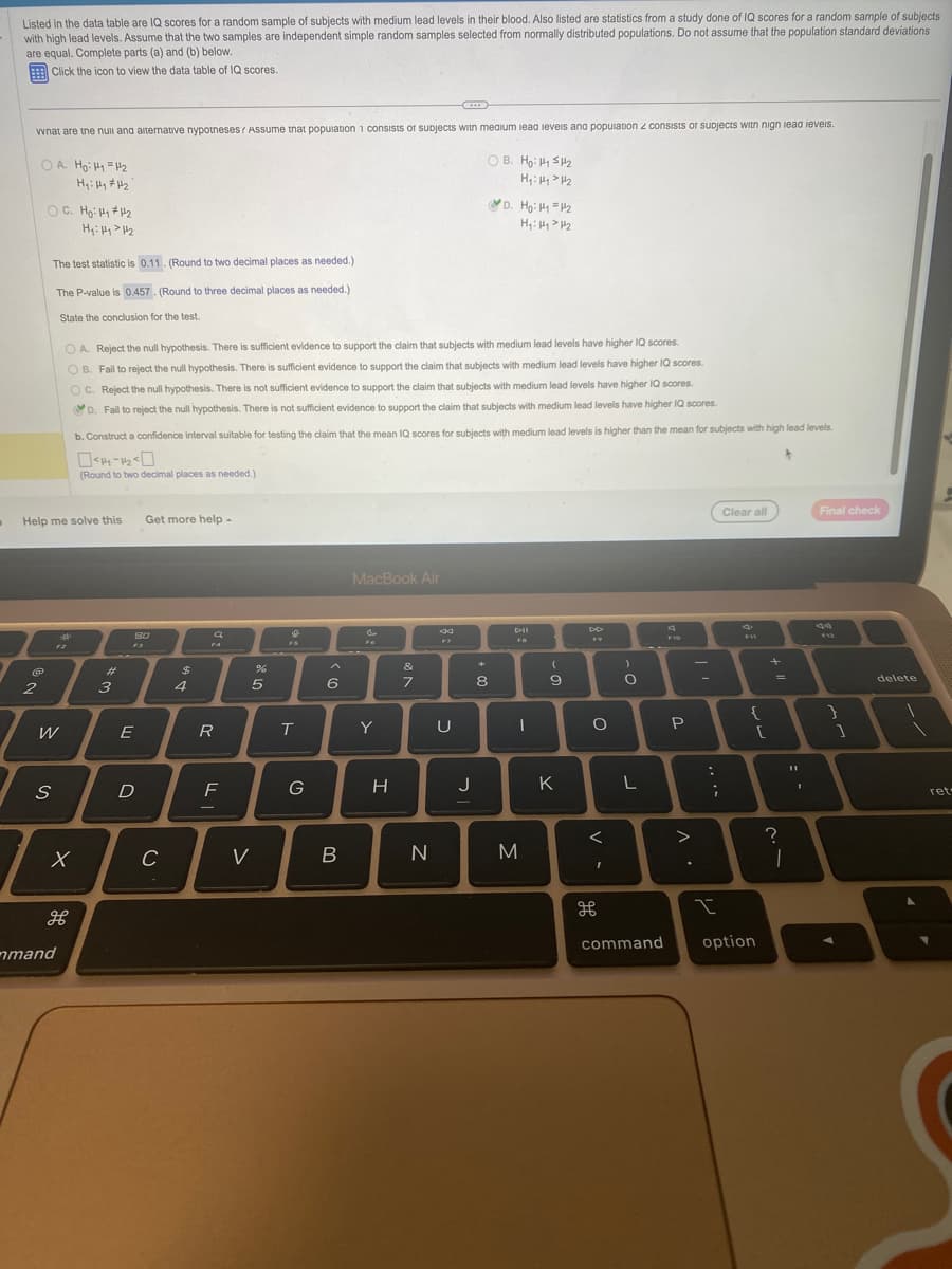 D
Listed in the data table are IQ scores for a random sample of subjects with medium lead levels in their blood. Also listed are statistics from a study done of IQ scores for a random sample of subjects
with high lead levels. Assume that the two samples are independent simple random samples selected from normally distributed populations. Do not assume that the population standard deviations
are equal. Complete parts (a) and (b) below.
Click the icon to view the data table of IQ scores.
what are the null and alternative nypotneses? Assume that population 1 consists of subjects with medium lead levels and population 2 consists of subjects with nign lead levels.
OA. Ho: M₁ = 1/₂
OB. Ho: 5₂
H₁: Hy > H₂
H₁: Hy #1₂
@
OC. Ho: H₁ #1₂
H₁: Hy > H₂
2
The test statistic is 0.11. (Round to two decimal places as needed.)
The P-value is 0.457. (Round to three decimal places as needed.)
State the conclusion for the test.
Help me solve this
W
S
M
12
OA. Reject the null hypothesis. There is sufficient evidence to support the claim that subjects with medium lead levels have higher IQ scores.
OB. Fail to reject the null hypothesis. There is sufficient evidence to support the claim that subjects with medium lead levels have higher
OC. Reject the null hypothesis. There is not sufficient evidence to support the claim that subjects with medium lead levels have higher IQ scores.
scores.
D. Fail to reject the null hypothesis. There is not sufficient evidence to support the claim that subjects with medium lead levels have higher IQ scores.
b. Construct a confidence interval suitable for testing the claim that the mean IQ scores for subjects with medium lead levels is higher than the mean for subjects with high lead levels.
044-12-0
*
(Round to two decimal places as needed.)
mand
x
#
#
3
80
F3
E
Get more help
D
C
$
4
a
FA
R
F
-
%
5
V
T
G
6
B
MacBook Air
&
Y
H
&
7
N
44
U
J
D. Ho: 11 =1₂
H₁: 144₂
**
8
DII
I
M
(
9
K
O
V-
I
)
O
L
F10
command
P
I
-
..
....
I
Clear all
{
option
[
?
1
II
I
Final check
1
delete
ret-