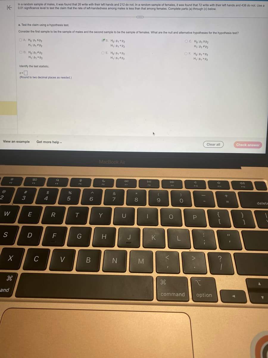 K
In a random sample of males, it was found that 26 write with their left hands and 212 do not. In a random sample of females, it was found that 72 write with their left hands and 438 do not. Use a
0.01 significance level to test the claim that the rate of left-handedness among males is less than that among females. Complete parts (a) through (c) below.
2
W
S
F2
View an example Get more help.
X
and
a. Test the claim using a hypothesis test.
Consider the first sample to be the sample of males and the second sample to be the sample of females. What are the null and alternative hypotheses for the hypothesis test?
OA Ho: P1 SP₂
H₁: Pg #P₂
OD. Ho: P₁ P₂
H₁: P₁ = P₂
Identify the test statistic.
z=
(Round to two decimal places as needed.)
#3
8.0
F3
E
D
C
$
4
a
F4
R
F
V
de 5
%
e
F5
T
G
^
6
B
OE. Ho: P1 P₂
H₁: P₁ P₂
B. Ho: P1 P2
H₁: P₁ P₂
MacBook Air
F6
Y
H
&
7
N
44
F7
U
J
0
*
8
M
F8
|
(
9
K
V
H
DD
F9
O
)
O
L
command
OC. Ho: P₁ P₂
H₁: Pg #P₂
OF. Ho: P₁ P2
P₂
H₁: P₁
F10
P
>
-
:
;
Clear all
I
option
F11
{
[
?
+
1
=
Check answer
11
D
I
F12
}
1
delete
1