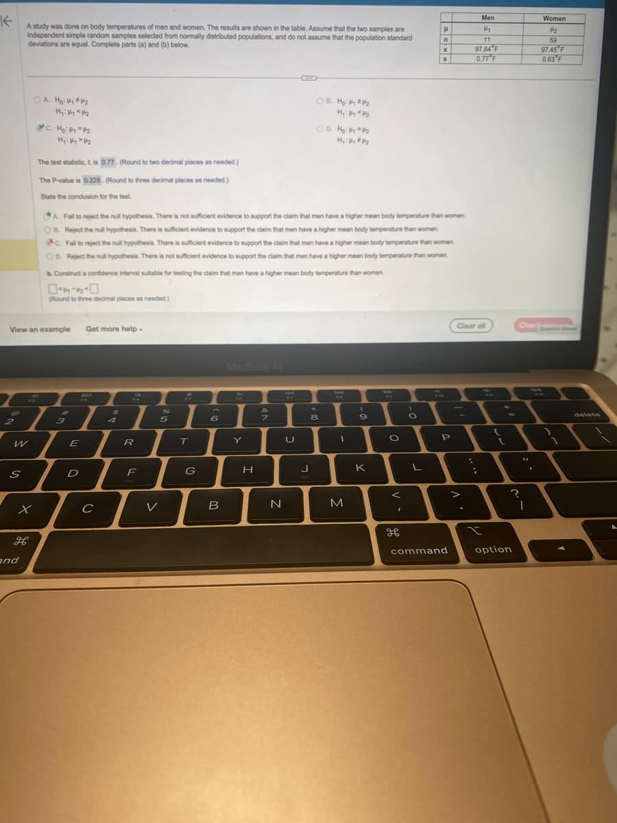 K
A study was done on body temperatures of men and women. The results are shown in the table. Assume that the two samples are
independent simple random samples selected from normally distributed populations, and do not assume that the population standard
deviations are equal. Complete parts (a) and (b) below.
2
W
S
OA Hoiy #12
H₂:14 1₂
View an example
x
H
and
C. Ho: #1 = 1/2
H₂:14 1₂
The test statistic, t, is 0.77- (Round to two decimal places as needed.)
The P-value is 0.228. (Round to three decimal places as needed.)
State the conclusion for the test.
b. Construct a confidence interval suitable for testing the claim that men have a higher mean body temperature than women.
044-20
(Round to three decimal places as needed.)
#1
3
A. Fail to reject the null hypothesis. There is not sufficient evidence to support the claim that men have a higher mean body temperature than women.
OB. Reject the null hypothesis. There is sufficient evidence to support the claim that men have a higher mean body temperature than women.
XC. Fail to reject the null hypothesis. There is sufficient evidence to support the claim that men have a higher mean body temperature than women
OD. Reject the null hypothesis. There is not sufficient evidence to support the claim that men have a higher mean body temperature than women
E
D
Get more help-
с
$
a
R
F
%
5
V
T
G
6
B
MacBook Air
%
Y
H
7
N
FF
OB. H: 12/2
M₂: Hy <p/₂
U
OD. 1₂:14 = 1/₂
M₂: Hy #₂
J
8
DH
M
(
9
K
be
O
<
I
дв
O
H
n
L
X
S
P
command
Men
H₁
11
97.64 F
0.77°F
Clear all
>
;
t
[
option
Chec
?
11
|
Women
H₂
59
97.45 F
0.63 F
delete