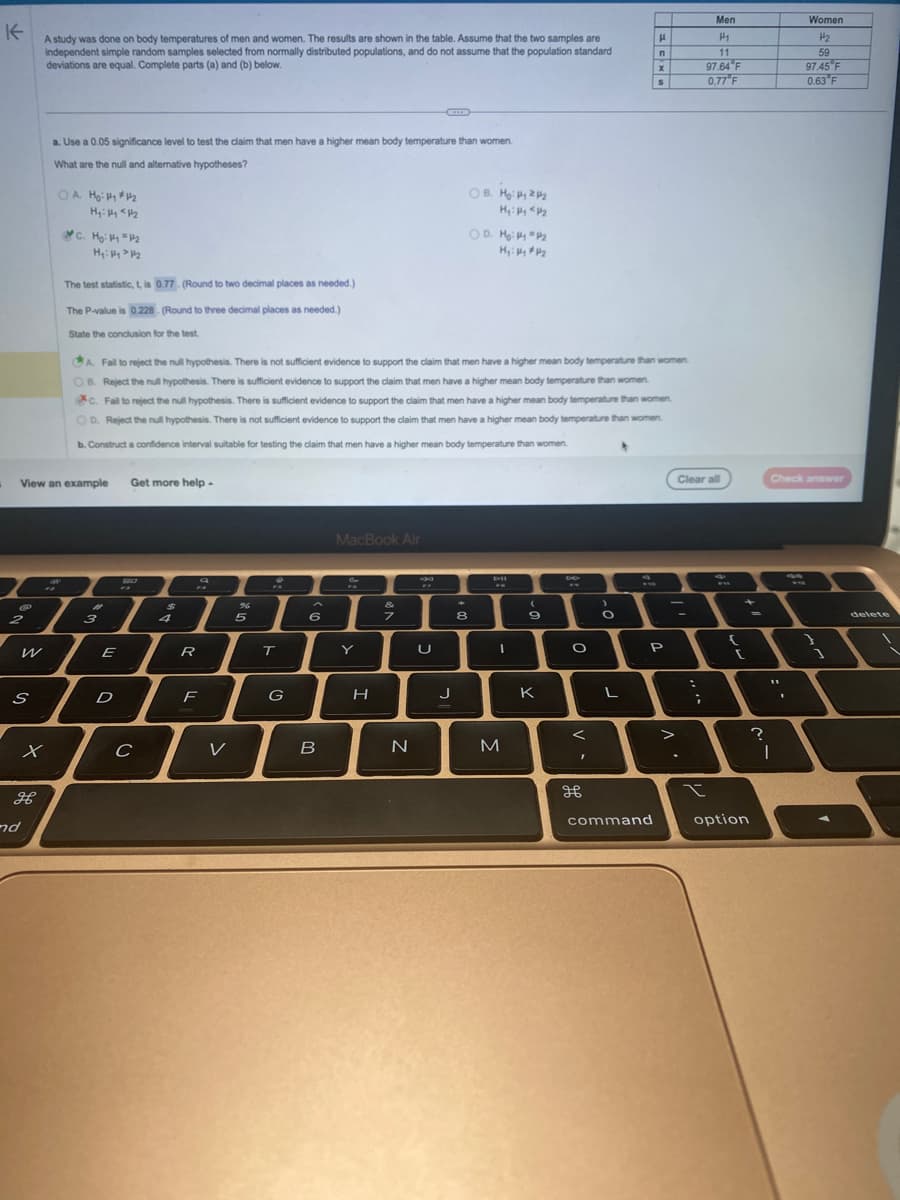 K
A study was done on body temperatures of men and women. The results are shown in the table. Assume that the two samples are
independent simple random samples selected from normally distributed populations, and do not assume that the population standard
deviations are equal. Complete parts (a) and (b) below.
C
@
2
S
View an example
x
H
a. Use a 0.05 significance level to test the claim that men have a higher mean body temperature than women.
What are the null and alternative hypotheses?
nd
OA Ho: Hy #1₂
Hy: Hy <H₂
C. Ho: P1 P₂2
H₂: Hy > P₂
The test statistic, t, is 0.77 (Round to two decimal places as needed.)
The P-value is 0.228. (Round to three decimal places a needed.)
State the conclusion for the test.
#
3
A. Fail to reject the null hypothesis. There is not sufficient evidence to support the claim that men have a higher mean body temperature than women.
OB. Reject the null hypothesis. There is sufficient evidence to support the claim that men have a higher mean body temperature than women.
c. Fail to reject the null hypothesis. There is sufficient evidence to support the claim that men have a higher mean body temperature than women.
OD. Reject the null hypothesis. There is not sufficient evidence to support the claim that men have a higher mean body temperature than women.
b. Construct a confidence interval suitable for testing the claim that men have a higher mean body temperature than women.
E
D
Get more help.
C с
$
4
FA
R
F
V
%
5
A
T
G
7
6
B
MacBook Air
Y
H
&
7
N
34
U
J
OB. Ho: 2₂
H₂: Hy <H₂
4
8
OD. M₂: #y #₂2
M₂: Hy #4₂
20
I
M
(
9
K
6
O
I
дв
6
O
L
H
n
x
S
command
P
Clear all
I
3
(
:
Men
H₁
11
97.64 F
0.77 F
;
t
option
=
?
0
Women
H₂
59
97.45 F
0.63 F
Check answer
11
I
delete