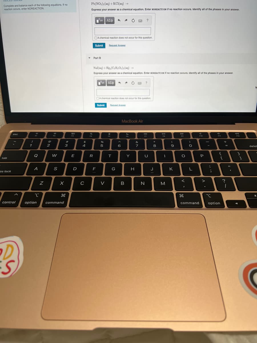 .
Complete and balance each of the following equations. If no
reaction occurs, enter NOREACTION.
tab
os lock
esc
~
control
D
S
!
1
FT
Q
A
1
option
Z
2
W
S
X
#
3
command
H
BO
F3
E
D
$
4
C
Pb(NO3)2(aq) + KCl(aq) →
Express your answer as a chemical equation. Enter NOREACTION if no reaction occurs. Identify all of the phases in your answer.
FA
== | ΑΣΦ
R
Submit
Part B
F
A chemical reaction does not occur for this question.
Nal(aq) + Hg, (C₂H₂O₂)2(aq) →
Express your answer as a chemical equation. Enter NOREACTION if no reaction occurs. Identify all of the phases in your answer.
— | ΑΣΦ
| 4
Request Answer
5
V
@
A chemical reaction does not occur for this question.
Submit
Request Answer
X
T
G
6
MacBook Air
B
Y
?
H
&
7
?
77
U
N
8
Dil
W
I
M
(
9
K
DO
F
O
<
I
)
O
L
command
F10
P
>
.
–
:
;
I
{
option
[
+
=
=
?
1
11
I
34
F12
}
1
+
delet
A
