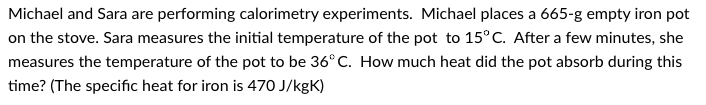 Michael and Sara are performing calorimetry experiments. Michael places a 665-g empty iron pot
on the stove. Sara measures the initial temperature of the pot to 15°C. After a few minutes, she
measures the temperature of the pot to be 36°C. How much heat did the pot absorb during this
time? (The specific heat for iron is 470 J/kgK)