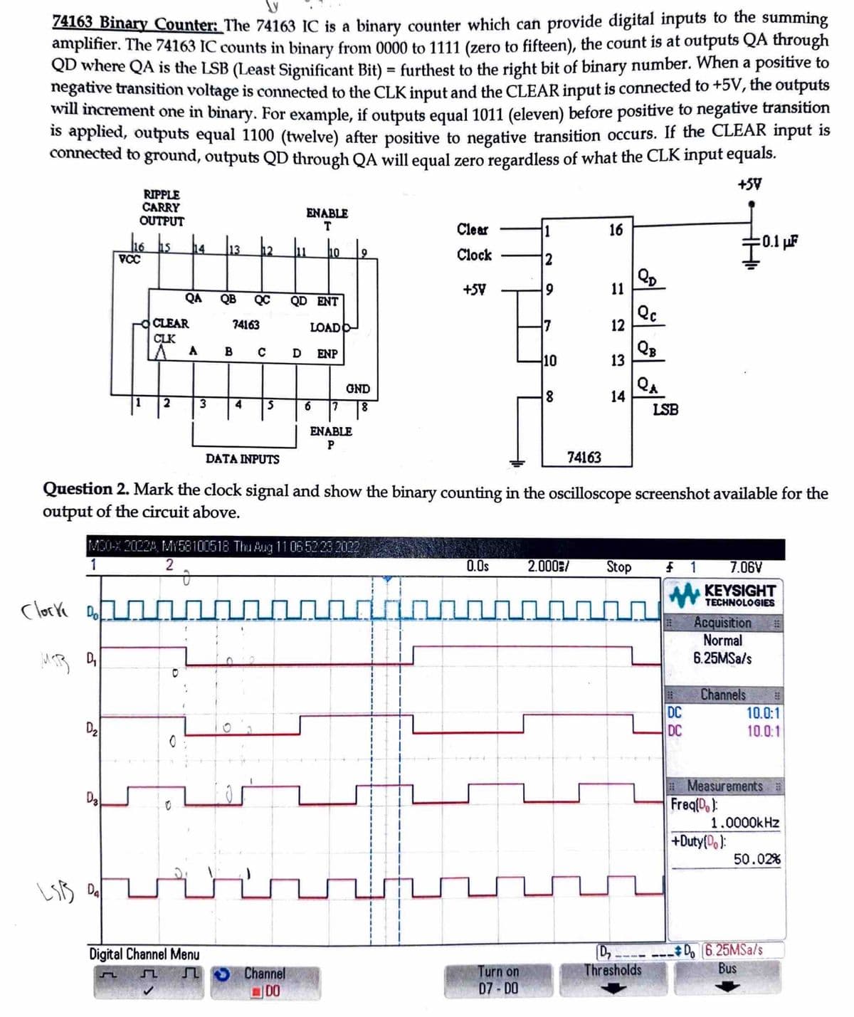 74163 Binary Counter: The 74163 IC is a binary counter which can provide digital inputs to the summing
amplifier. The 74163 IC counts in binary from 0000 to 1111 (zero to fifteen), the count is at outputs QA through
QD where QA is the LSB (Least Significant Bit) = furthest to the right bit of binary number. When a positive to
negative transition voltage is connected to the CLK input and the CLEAR input is connected to +5V, the outputs
will increment one in binary. For example, if outputs equal 1011 (eleven) before positive to negative transition
is applied, outputs equal 1100 (twelve) after positive to negative transition occurs. If the CLEAR input is
connected to ground, outputs QD through QA will equal zero regardless of what the CLK input equals.
+54
clocke Dol
MSB D₂
D₂
RIPPLE
CARRY
OUTPUT
D3
h6 hs h4
116
LSB Da
PCC
1
CLEAR
CLK
2
QA
A
0
3
0
13
74163
Digital Channel Menu
↓
QB QC QD ENT
4
S
B C D ENP
DATA INPUTS
~~~~
ENABLE
T
MC0-X 2022A, MY58100518 Thu Aug 11 06 52/23 2022
1
2
11 10
LOADO
Channel
DO
6
GND
8
|7
ENABLE
P
Clear
Clock
H
+54
0.0s
1
2
9
7
Question 2. Mark the clock signal and show the binary counting in the oscilloscope screenshot available for the
output of the circuit above.
Turn on
07-D0
10
8
74163
16
11
12
13
14
2.000/ Stop
wum
QD
Qc
QB
Q₁
LSB
D₂
Thresholds
$1
DC
DC
7.06V
KEYSIGHT
TECHNOLOGIES
Acquisition
Normal
6.25MSa/s
:0.1 μF
Channels
Freq[D.):
+Duty(Do):
#
10.0:1
10.0:1
Measurements #
1.0000kHz
50.02%
Do 6.25MSa/s
Bus