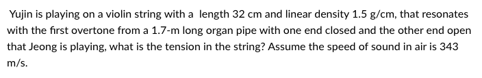 **Problem Statement:**

Yujin is playing on a violin string with a length of 32 cm and a linear density of 1.5 g/cm, that resonates with the first overtone from a 1.7-m long organ pipe with one end closed and the other end open that Jeong is playing. What is the tension in the string? Assume the speed of sound in the air is 343 m/s.

**Explanation:**

In this problem, we need to determine the tension in the violin string, which resonates with a particular organ pipe note. The steps involve converting units, calculating frequencies for both the string and the pipe, and then using the equations of waves on a string to find the tension.

1. **Unit Conversion and Parameters:**
   - Length of violin string, \( L_s = 32 \text{ cm} = 0.32 \text{ m} \)
   - Linear density of violin string, \( \mu = 1.5 \text{ g/cm} = 0.0015 \text{ kg/m} \)
   - Length of organ pipe, \( L_p = 1.7 \text{ m} \)
   - Speed of sound in air, \( v = 343 \text{ m/s} \)

2. **Organ Pipe:**
   - For an organ pipe with one end closed and the other open, it supports odd harmonics.
   - First overtone (second harmonic) frequency formula:
     \[
     f_1 = \frac{3v}{4L_p} = \frac{3 \times 343}{4 \times 1.7} \approx 151 \text{ Hz}
     \]

3. **Violin String:**
   - The string's frequency \( f_s \) matches the frequency of the organ pipe's first overtone.
   - Fundamental frequency of a string:
     \[
     f_s = \frac{1}{2L_s}\sqrt{\frac{T}{\mu}}
     \]
   - Given \( f_s = 151 \text{ Hz} \), we rearrange the formula to solve for tension \( T \):
     \[
     151 = \frac{1}{2 \times 0.32} \sqrt{\frac{T}{0.0015}}
     \]
     \[
     151 = \frac{1}{0.64} \